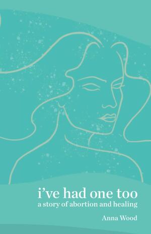 I've Had One Too: A Story of Abortion and Healing by Anna Wood