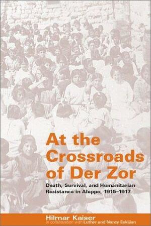 At the Crossroads of der Zor: Death, Survival, and Humanitarian Resistance in Aleppo, 1915-1917 by Hilmar Kaiser