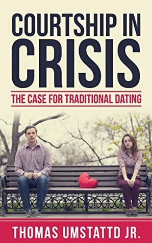 Courtship in Crisis: The Case for Traditional Dating by Thomas Umstattd Jr.