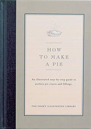 How to Make a Pie: An Illustrated Step-By-Step Guide to Perfect Crusts and Fillings by Jack Bishop, Cook's Illustrated Magazine