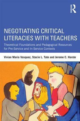 Negotiating Critical Literacies with Teachers: Theoretical Foundations and Pedagogical Resources for Pre-Service and In-Service Contexts by Jerome C. Harste, Vivian Maria Vasquez, Stacie L. Tate