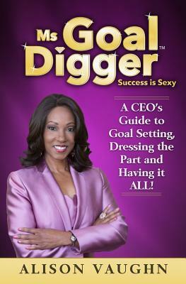 Ms. Goal Digger: Success is Sexy - A CEO's Guide to Goal Setting, Dressing the Part and Having It All by Alison Vaughn