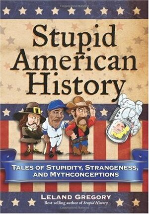 Stupid American History: Tales of Stupidity, Strangeness, and Mythconceptions by Leland Gregory
