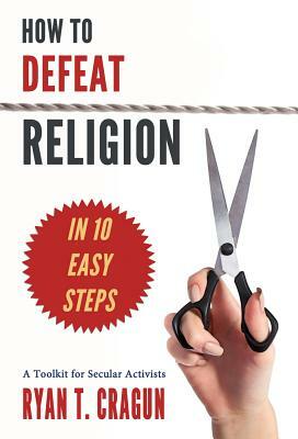 How to Defeat Religion in 10 Easy Steps: A Toolkit for Secular Activists by Ryan T. Cragun