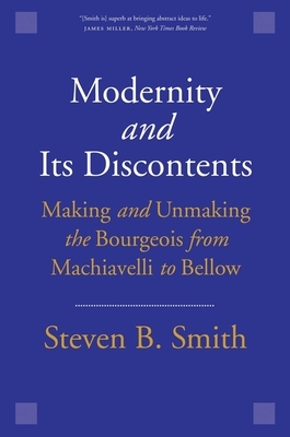 Modernity and Its Discontents: Making and Unmaking the Bourgeois from Machiavelli to Bellow by Steven B. Smith