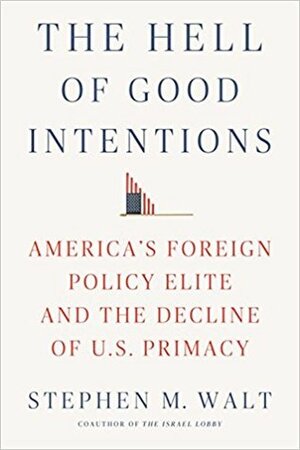 The Hell of Good Intentions: America's Foreign Policy Elite and the Decline of U.S. Primacy by Stephen M. Walt