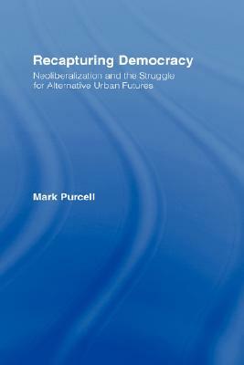 Recapturing Democracy: Neoliberalization and the Struggle for Alternative Urban Futures by Mark Purcell