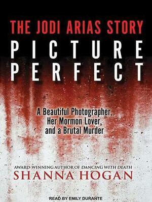 Picture Perfect: The Jodi Arias Story: a Beautiful Photographer, Her Mormon Lover, and a Brutal Murder by Shanna Hogan