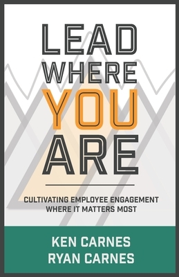 Lead Where You Are: Cultivating Employee Engagement Where It Matters Most by Ken Carnes, Ryan Carnes