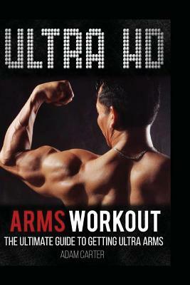 Ultra HD Arms Workout: The Ultimate Guide to Getting Ultra Arms by Adam Carter