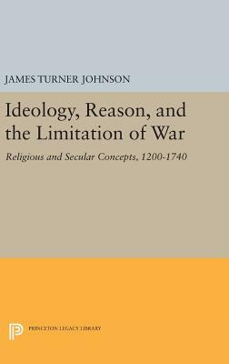 Ideology, Reason, and the Limitation of War: Religious and Secular Concepts, 1200-1740 by James Turner Johnson