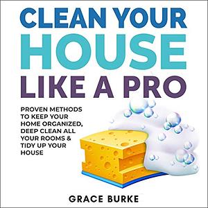 Clean Your House Like a Pro: Proven Methods To Keep Your Home Organized, Deep Clean All Your Rooms & Tidy Up Your House by Grace Burke