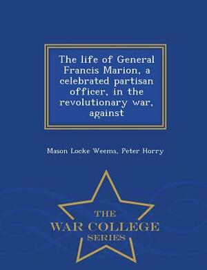 The Life of General Francis Marion, a Celebrated Partisan Officer, in the Revolutionary War, Against - War College Series by Peter Horry, Mason Locke Weems