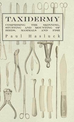 Taxidermy - Comprising the Skinning, Stuffing and Mounting of Birds, Mammals and Fish by Various, Paul Hasluck