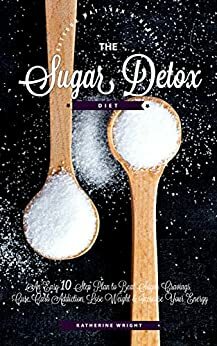 The Sugar Detox Diet: An Easy 10 Step Plan to Beat Sugar Cravings, Cure Carb Addiction, Lose Weight & Increase Your Energy: Now With 10 Day Meal Plan! by Katherine Wright