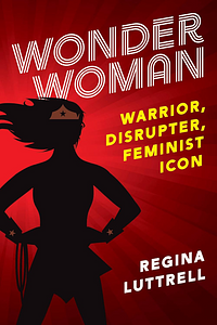 Wonder Woman: Warrior, Disrupter, Feminist Icon by Regina Luttrell