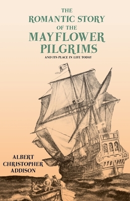 The Romantic Story of the Mayflower Pilgrims - And Its Place in Life Today;With Introductory Poems by Henry Wadsworth Longfellow and John Greenleaf Wh by Albert Christopher Addison