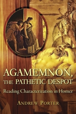 Agamemnon, the Pathetic Despot: Reading Characterization in Homer by Andrew Porter