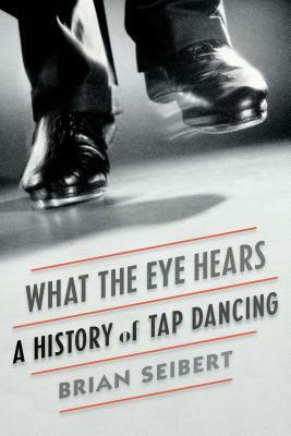 What the Eye Hears: A History of Tap Dancing by Brian Seibert