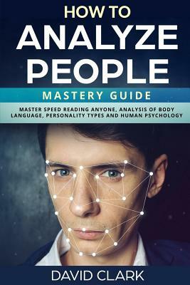 How to Analyze People: Mastery Guide - Master Speed Reading Anyone, Analysis of Body Language, Personality Types and Human Psychology by David Clark