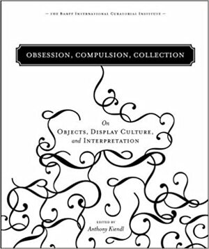 Obsession, Compulsion, Collection: On Objects, Display Culture, And Interpretation by Anthony Kiendl