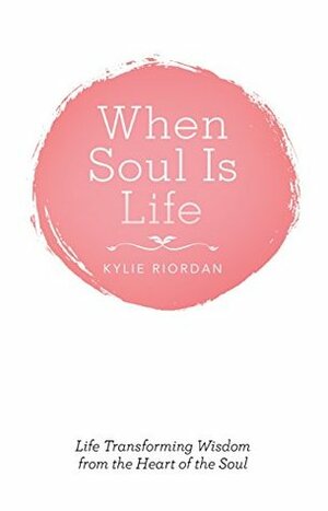 When Soul Is Life: Life Transforming Wisdom from the Heart of the Soul by Kylie Riordan