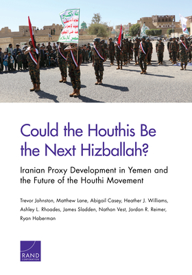 Could the Houthis Be the Next Hizballah?: Iranian Proxy Development in Yemen and the Future of the Houthi Movement by Trevor Johnston, Matthew Lane, Abigail Casey