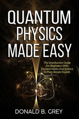 Quantum Physics Made Easy: The Introduction Guide For Beginners Who Flunked Maths And Science In Plain Simple English by Donald B. Grey