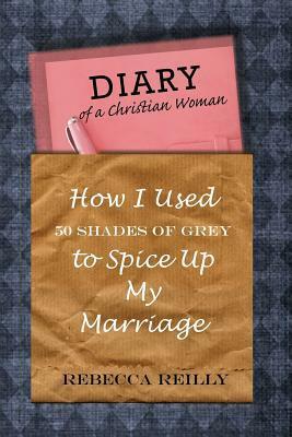 Diary of a Christian Woman: How I Used 50 Shades of Grey To Spice Up My Marriage by Rebecca Reilly