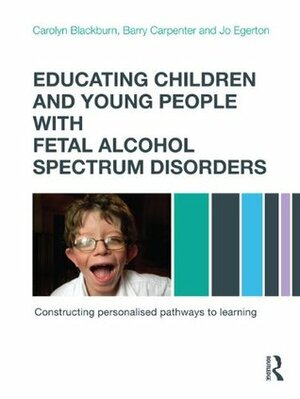Educating Children and Young People with Fetal Alcohol Spectrum Disorders: Constructing Personalised Pathways to Learning by Carolyn Blackburn, Barry Carpenter, Jo Egerton