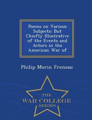 Poems on Various Subjects: But Chiefly Illustrative of the Events and Actors in the American War of - War College Series by Philip Morin Freneau
