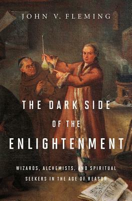 The Dark Side of the Enlightenment: Wizards, Alchemists, and Spiritual Seekers in the Age of Reason by John V. Fleming