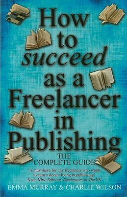 How to Succeed as a Freelancer in Publishing: The Complete Guide by Emma Murray, Charlie Wilson