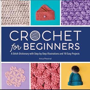 Crochet for Beginners : A Stitch Dictionary with Step-by-Step Illustrations and 10 Easy Projects by Arica Presinal