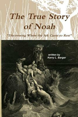 The True Story of Noah: Discovering Where the Ark Came to Rest by Kerry L. Barger