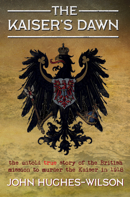 The Kaiser's Dawn: The Untold Story of Britain's Secret Mission to Murder the Kaiser in 1918 by John Hughes-Wilson