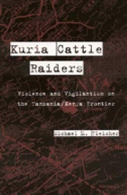 Kuria Cattle Raiders: Violence and Vigilantism on the Tanzania/Kenya Frontier by Michael Fleisher