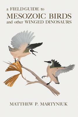 A Field Guide to Mesozoic Birds and other Winged Dinosaurs by Matthew P. Martyniuk