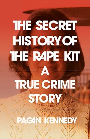 The Secret History of the Rape Kit: A True Crime Story by Pagan Kennedy