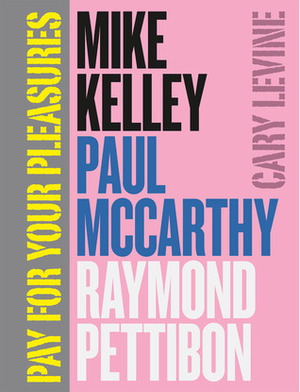 Pay for Your Pleasures: Mike Kelley, Paul McCarthy, Raymond Pettibon by Cary Levine