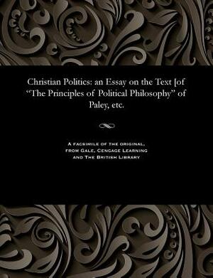 Christian Politics: An Essay on the Text [of the Principles of Political Philosophy of Paley, Etc. by Henry Christmas