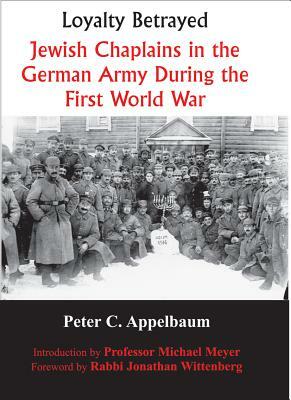 Loyalty Betrayed: Jewish Chaplains in the German Army During the First World War by Peter C. Appelbaum