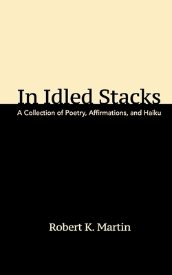 In Idled Stacks: A Collection of Poetry, Haiku, and Affirmations by Robert K. Martin