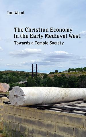 The Christian Economy of the Early Medieval West: Towards a Temple Society by Ian N. Wood