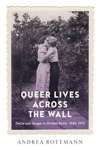 Queer Lives Across the Wall: Desire and Danger in Divided Berlin, 1945-1970 by Andrea Rottmann