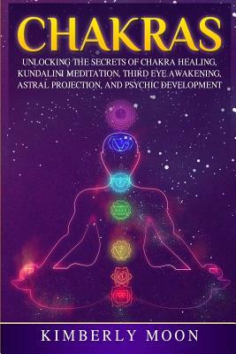 Chakras: Unlocking the Secrets of Chakra Healing, Kundalini Meditation, Third Eye Awakening, Astral Projection, and Psychic Dev by Kimberly Moon