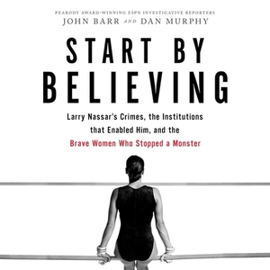 Start by Believing: Larry Nassar's Crimes, the Institutions That Enabled Him, and the Brave Women Who Stopped a Monster by 