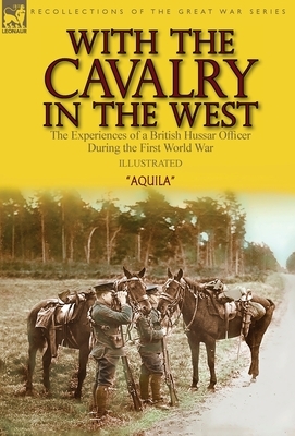 With the Cavalry in the West: the Experiences of a British Hussar Officer During the First World War by Aquila