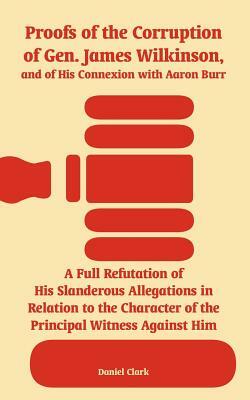 Proofs of the Corruption of Gen. James Wilkinson, and of His Connexion with Aaron Burr: A Full Refutation of His Slanderous Allegations in Relation to by Daniel Clark