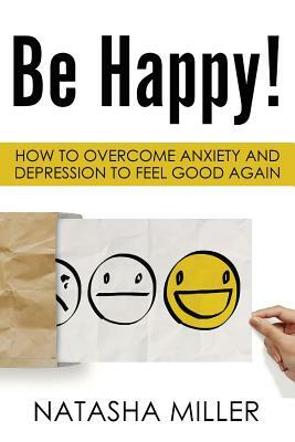 Be Happy!: How to Overcome Anxiety and Depression to Feel Good Again by Natasha Miller